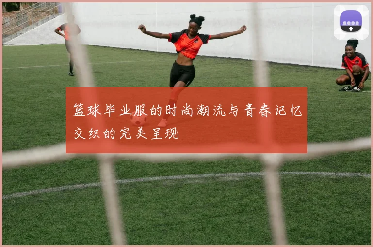 篮球毕业服的时尚潮流与青春记忆交织的完美呈现