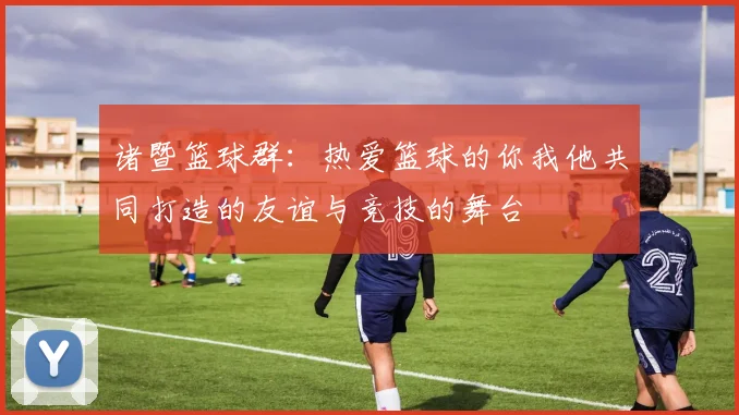 诸暨篮球群：热爱篮球的你我他共同打造的友谊与竞技的舞台