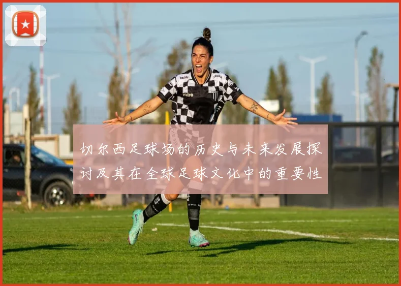 切尔西足球场的历史与未来发展探讨及其在全球足球文化中的重要性