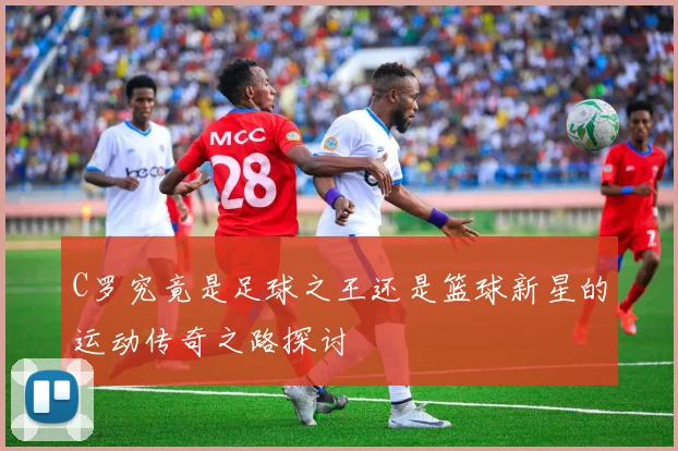 C罗究竟是足球之王还是篮球新星的运动传奇之路探讨