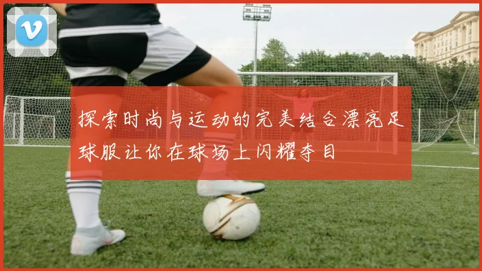 探索时尚与运动的完美结合漂亮足球服让你在球场上闪耀夺目