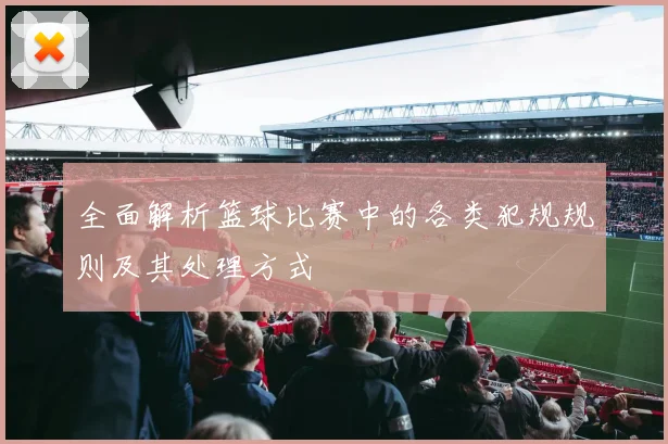全面解析篮球比赛中的各类犯规规则及其处理方式