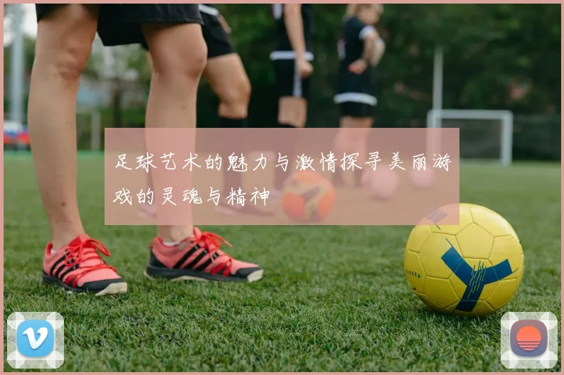 足球艺术的魅力与激情探寻美丽游戏的灵魂与精神