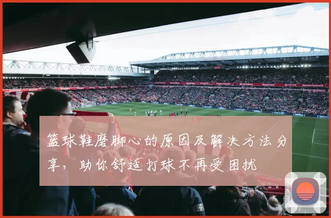 篮球鞋磨脚心的原因及解决方法分享，助你舒适打球不再受困扰