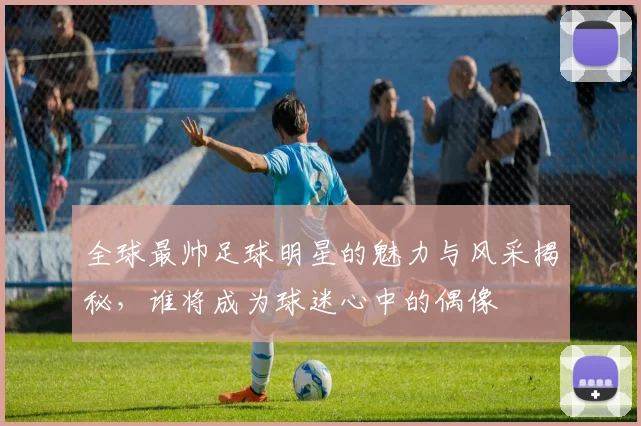 全球最帅足球明星的魅力与风采揭秘，谁将成为球迷心中的偶像