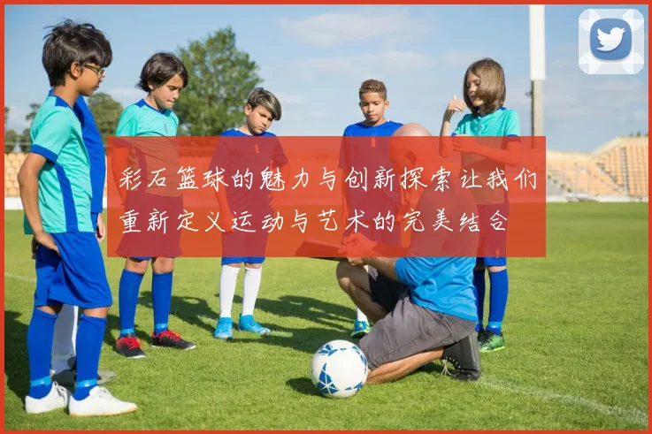 彩石篮球的魅力与创新探索让我们重新定义运动与艺术的完美结合