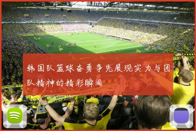 韩国队篮球奋勇争先展现实力与团队精神的精彩瞬间