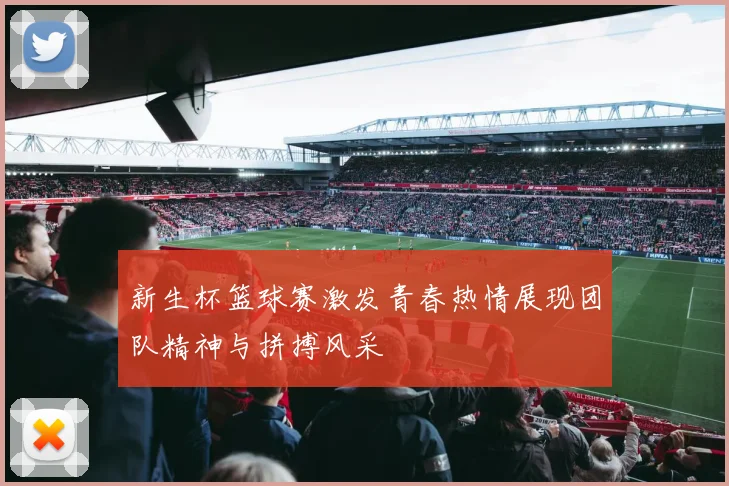 新生杯篮球赛激发青春热情展现团队精神与拼搏风采